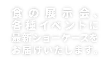 食の展示会、各種イベントに最新ショーケースをお届けします。